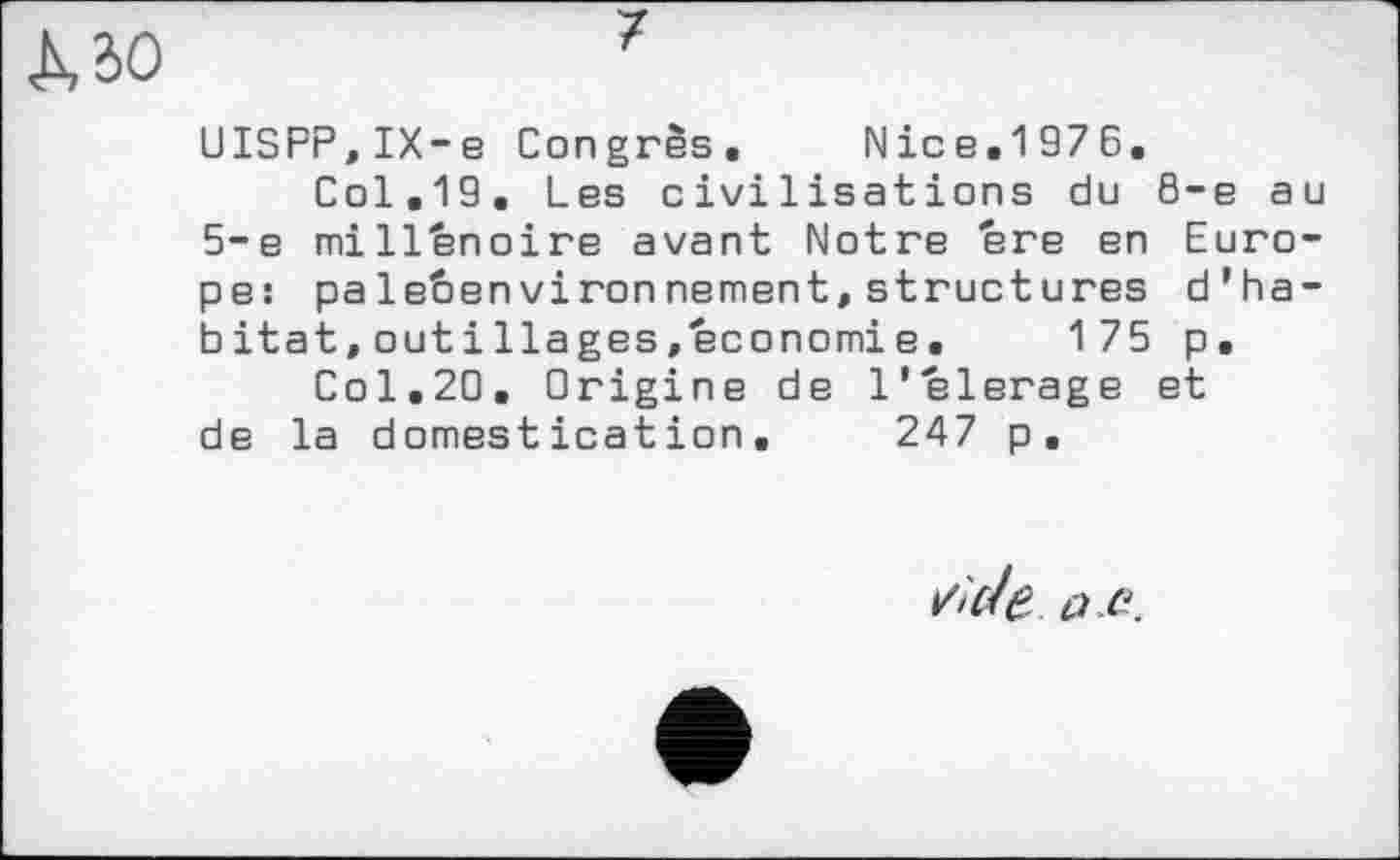 ﻿UISPP,IX-e Congrès. Nice.1976.
Col.19. Les civilisations du 8-е au 5-е mill'énoire avant Notre ere en Europe: palebenvironnement, structures d’habitat, out і liages .economi e.	175 p.
Col,20. Origine de l'elerage et de la domestication. 247 p.